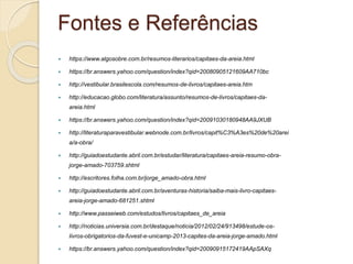 Fontes e Referências 
 https://www.algosobre.com.br/resumos-literarios/capitaes-da-areia.html 
 https://br.answers.yahoo.com/question/index?qid=20080905121609AA710bc 
 http://vestibular.brasilescola.com/resumos-de-livros/capitaes-areia.htm 
 http://educacao.globo.com/literatura/assunto/resumos-de-livros/capitaes-da-areia. 
html 
 https://br.answers.yahoo.com/question/index?qid=20091030180948AA9JXUB 
 http://literaturaparavestibular.webnode.com.br/livros/capit%C3%A3es%20de%20arei 
a/a-obra/ 
 http://guiadoestudante.abril.com.br/estudar/literatura/capitaes-areia-resumo-obra-jorge- 
amado-703759.shtml 
 http://escritores.folha.com.br/jorge_amado-obra.html 
 http://guiadoestudante.abril.com.br/aventuras-historia/saiba-mais-livro-capitaes-areia- 
jorge-amado-681251.shtml 
 http://www.passeiweb.com/estudos/livros/capitaes_de_areia 
 http://noticias.universia.com.br/destaque/noticia/2012/02/24/913498/estude-os-livros- 
obrigatorios-da-fuvest-e-unicamp-2013-capites-da-areia-jorge-amado.html 
 https://br.answers.yahoo.com/question/index?qid=20090915172419AApSAXq 
