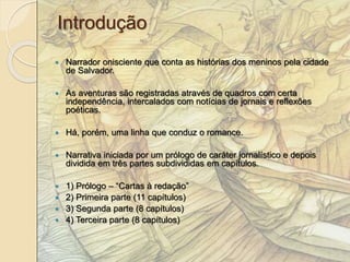 Introdução 
 Narrador onisciente que conta as histórias dos meninos pela cidade 
de Salvador. 
 As aventuras são registradas através de quadros com certa 
independência, intercalados com notícias de jornais e reflexões 
poéticas. 
 Há, porém, uma linha que conduz o romance. 
 Narrativa iniciada por um prólogo de caráter jornalístico e depois 
dividida em três partes subdivididas em capítulos. 
 1) Prólogo – “Cartas à redação” 
 2) Primeira parte (11 capítulos) 
 3) Segunda parte (8 capítulos) 
 4) Terceira parte (8 capítulos) 
 