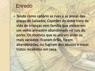Enredo 
 Tendo como cenário as ruas e as areias das 
praias de Salvador, Capitães da Areia trata da 
vida de crianças sem família que viviam em 
um velho armazém abandonado no cais do 
porto. Os motivos que as uniram eram os 
mais variados: ficaram órfãs, foram 
abandonadas, ou fugiram dos abusos e maus 
tratos recebidos em casa. 
 
