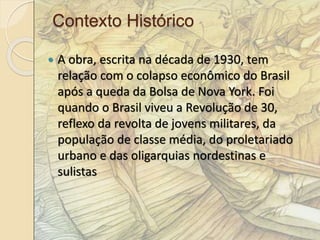 Contexto Histórico 
 A obra, escrita na década de 1930, tem 
relação com o colapso econômico do Brasil 
após a queda da Bolsa de Nova York. Foi 
quando o Brasil viveu a Revolução de 30, 
reflexo da revolta de jovens militares, da 
população de classe média, do proletariado 
urbano e das oligarquias nordestinas e 
sulistas 
 