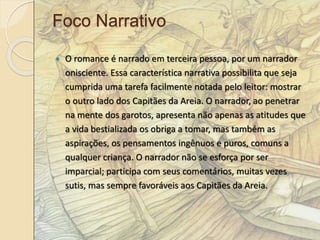 Foco Narrativo 
 O romance é narrado em terceira pessoa, por um narrador 
onisciente. Essa característica narrativa possibilita que seja 
cumprida uma tarefa facilmente notada pelo leitor: mostrar 
o outro lado dos Capitães da Areia. O narrador, ao penetrar 
na mente dos garotos, apresenta não apenas as atitudes que 
a vida bestializada os obriga a tomar, mas também as 
aspirações, os pensamentos ingênuos e puros, comuns a 
qualquer criança. O narrador não se esforça por ser 
imparcial; participa com seus comentários, muitas vezes 
sutis, mas sempre favoráveis aos Capitães da Areia. 
 