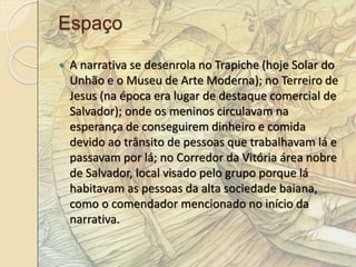 Espaço 
 A narrativa se desenrola no Trapiche (hoje Solar do 
Unhão e o Museu de Arte Moderna); no Terreiro de 
Jesus (na época era lugar de destaque comercial de 
Salvador); onde os meninos circulavam na 
esperança de conseguirem dinheiro e comida 
devido ao trânsito de pessoas que trabalhavam lá e 
passavam por lá; no Corredor da Vitória área nobre 
de Salvador, local visado pelo grupo porque lá 
habitavam as pessoas da alta sociedade baiana, 
como o comendador mencionado no início da 
narrativa. 
 