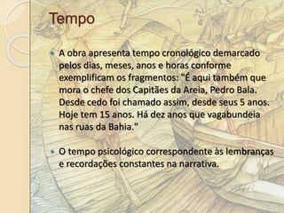 Tempo 
 A obra apresenta tempo cronológico demarcado 
pelos dias, meses, anos e horas conforme 
exemplificam os fragmentos: "É aqui também que 
mora o chefe dos Capitães da Areia, Pedro Bala. 
Desde cedo foi chamado assim, desde seus 5 anos. 
Hoje tem 15 anos. Há dez anos que vagabundeia 
nas ruas da Bahia." 
 O tempo psicológico correspondente às lembranças 
e recordações constantes na narrativa. 
 