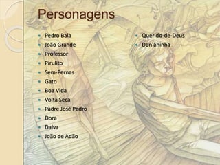 Personagens 
 Pedro Bala 
 João Grande 
 Professor 
 Pirulito 
 Sem-Pernas 
 Gato 
 Boa Vida 
 Volta Seca 
 Padre José Pedro 
 Dora 
 Dalva 
 João de Adão 
 Querido-de-Deus 
 Don'aninha 
 