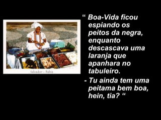 “ Boa-Vida ficou
espiando os
peitos da negra,
enquanto
descascava uma
laranja que
apanhara no
tabuleiro.
- Tu ainda tem uma
peitama bem boa,
hein, tia? “

 