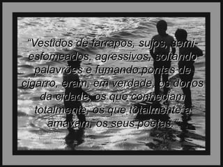 “Vestidos de farrapos, sujos, semiesfomeados, agressivos, soltando
palavrões e fumando pontas de
cigarro, eram, em verdade, os donos
da cidade, os que conheciam
totalmente, os que totalmente a
amavam, os seus poetas.”

 