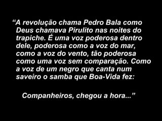 “A revolução chama Pedro Bala como
Deus chamava Pirulito nas noites do
trapiche. É uma voz poderosa dentro
dele, poderosa como a voz do mar,
como a voz do vento, tão poderosa
como uma voz sem comparação. Como
a voz de um negro que canta num
saveiro o samba que Boa-Vida fez:
Companheiros, chegou a hora...”

 