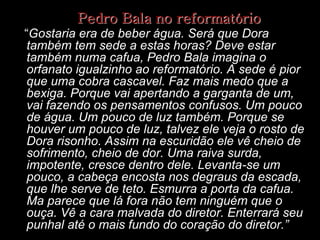Pedro Bala no reformatório
“Gostaria era de beber água. Será que Dora
também tem sede a estas horas? Deve estar
também numa cafua, Pedro Bala imagina o
orfanato igualzinho ao reformatório. A sede é pior
que uma cobra cascavel. Faz mais medo que a
bexiga. Porque vai apertando a garganta de um,
vai fazendo os pensamentos confusos. Um pouco
de água. Um pouco de luz também. Porque se
houver um pouco de luz, talvez ele veja o rosto de
Dora risonho. Assim na escuridão ele vê cheio de
sofrimento, cheio de dor. Uma raiva surda,
impotente, cresce dentro dele. Levanta-se um
pouco, a cabeça encosta nos degraus da escada,
que lhe serve de teto. Esmurra a porta da cafua.
Ma parece que lá fora não tem ninguém que o
ouça. Vê a cara malvada do diretor. Enterrará seu
punhal até o mais fundo do coração do diretor.”

 