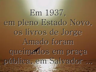 Em 1937,
em pleno Estado Novo,
os livros de Jorge
Amado foram
queimados em praça
pública, em Salvador ...

 