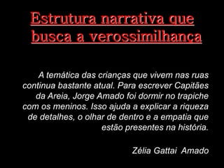 Estrutura narrativa que
busca a verossimilhança
A temática das crianças que vivem nas ruas
continua bastante atual. Para escrever Capitães
da Areia, Jorge Amado foi dormir no trapiche
com os meninos. Isso ajuda a explicar a riqueza
de detalhes, o olhar de dentro e a empatia que
estão presentes na história.
Zélia Gattai Amado

 
