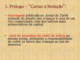 1. Prólogo – “Cartas à Redação”:
• reportagem publicada no Jornal da Tarde
tratando do assalto das crianças à casa de um
rico comerciante, num dos bairros mais
aristocráticos da capital;

• carta do secretário do chefe de polícia ao
mesmo jornal, atribuindo a responsabilidade
de coibir os furtos das crianças ao juiz de
menores;

 