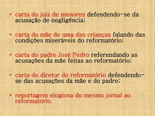 • carta do juiz de menores defendendo-se da
acusação de negligência;
• carta da mãe de uma das crianças falando das
condições miseráveis do reformatório;
• carta do padre José Pedro referendando as
acusações da mãe feitas ao reformatório;
• carta do diretor do reformatório defendendose das acusações da mãe e do padre;
• reportagem elogiosa do mesmo jornal ao
reformatório.

 