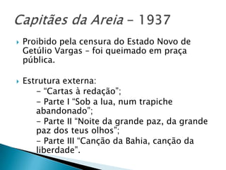    Proibido pela censura do Estado Novo de
    Getúlio Vargas – foi queimado em praça
    pública.

   Estrutura externa:
       - “Cartas à redação”;
       - Parte I “Sob a lua, num trapiche
       abandonado”;
       - Parte II “Noite da grande paz, da grande
       paz dos teus olhos”;
       - Parte III “Canção da Bahia, canção da
       liberdade”.
 