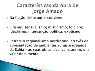    Na ficção deste autor convivem:

   Lirismo; sensualismo; misticismo; folclore;
    idealismo; intervanção política; exotismo.

   Retrata o regionalismo nordestino, através da
    apresentação de ambientes rurais e urbanos
    da Bahia – as suas obras alcançam, assim, um
    valor documental.
 
