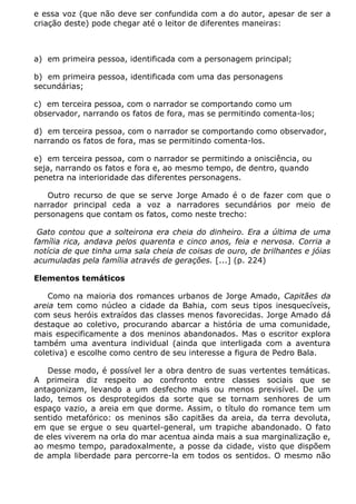 e essa voz (que não deve ser confundida com a do autor, apesar de ser a
criação deste) pode chegar até o leitor de diferentes maneiras:



a) em primeira pessoa, identificada com a personagem principal;

b) em primeira pessoa, identificada com uma das personagens
secundárias;

c) em terceira pessoa, com o narrador se comportando como um
observador, narrando os fatos de fora, mas se permitindo comenta-los;

d) em terceira pessoa, com o narrador se comportando como observador,
narrando os fatos de fora, mas se permitindo comenta-los.

e) em terceira pessoa, com o narrador se permitindo a onisciência, ou
seja, narrando os fatos e fora e, ao mesmo tempo, de dentro, quando
penetra na interioridade das diferentes personagens.

   Outro recurso de que se serve Jorge Amado é o de fazer com que o
narrador principal ceda a voz a narradores secundários por meio de
personagens que contam os fatos, como neste trecho:

 Gato contou que a solteirona era cheia do dinheiro. Era a última de uma
família rica, andava pelos quarenta e cinco anos, feia e nervosa. Corria a
notícia de que tinha uma sala cheia de coisas de ouro, de brilhantes e jóias
acumuladas pela família através de gerações. [...] (p. 224)

Elementos temáticos

    Como na maioria dos romances urbanos de Jorge Amado, Capitães da
areia tem como núcleo a cidade da Bahia, com seus tipos inesquecíveis,
com seus heróis extraídos das classes menos favorecidas. Jorge Amado dá
destaque ao coletivo, procurando abarcar a história de uma comunidade,
mais especificamente a dos meninos abandonados. Mas o escritor explora
também uma aventura individual (ainda que interligada com a aventura
coletiva) e escolhe como centro de seu interesse a figura de Pedro Bala.

   Desse modo, é possível ler a obra dentro de suas vertentes temáticas.
A primeira diz respeito ao confronto entre classes sociais que se
antagonizam, levando a um desfecho mais ou menos previsível. De um
lado, temos os desprotegidos da sorte que se tornam senhores de um
espaço vazio, a areia em que dorme. Assim, o título do romance tem um
sentido metafórico: os meninos são capitães da areia, da terra devoluta,
em que se ergue o seu quartel-general, um trapiche abandonado. O fato
de eles viverem na orla do mar acentua ainda mais a sua marginalização e,
ao mesmo tempo, paradoxalmente, a posse da cidade, visto que dispõem
de ampla liberdade para percorre-la em todos os sentidos. O mesmo não
 