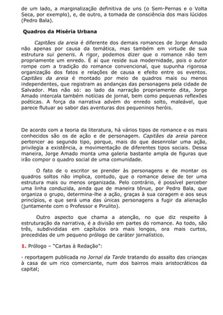 de um lado, a marginalização definitiva de uns (o Sem-Pernas e o Volta
Seca, por exemplo), e, de outro, a tomada de consciência dos mais lúcidos
(Pedro Bala).

Quadros da Miséria Urbana

     Capitães da areia é diferente dos demais romances de Jorge Amado
não apenas por causa da temática, mas também em virtude de sua
estrutura sui generis. A rigor, podemos dizer que o romance não tem
propriamente um enredo. É aí que reside sua modernidade, pois o autor
rompe com a tradição do romance convencional, que supunha rigorosa
organização dos fatos e relações de causa e efeito entre os eventos.
Capitães da areia é montado por meio de quadros mais ou menos
independentes, que registram as andanças das personagens pela cidade de
Salvador. Mas não só: ao lado da narração propriamente dita, Jorge
Amado intercala também notícias de jornal, bem como pequenas reflexões
poéticas. A força da narrativa advém do enredo solto, maleável, que
parece flutuar ao sabor das aventuras dos pequeninos heróis.



De acordo com a teoria da literatura, há vários tipos de romance e os mais
conhecidos são os de ação e de personagem. Capitães da areia parece
pertencer ao segundo tipo, porque, mais do que desenrolar uma ação,
privilegia a existência, a movimentação de diferentes tipos sociais. Dessa
maneira, Jorge Amado monta uma galeria bastante ampla de figuras que
irão compor o quadro social de uma comunidade.

       O fato de o escritor se prender às personagens e de montar os
quadros soltos não implica, contudo, que o romance deixe de ter uma
estrutura mais ou menos organizada. Pelo contrário, é possível perceber
uma linha conduzida, ainda que de maneira tênue, por Pedro Bala, que
organiza o grupo, determina-lhe a ação, graças à sua coragem e aos seus
princípios, e que será uma das únicas personagens a fugir da alienação
(juntamente com o Professor e Pirulito).

      Outro aspecto que chama a atenção, no que diz respeito à
estruturação da narrativa, é a divisão em partes do romance. Ao todo, são
três, subdivididas em capítulos ora mais longos, ora mais curtos,
precedidas de um pequeno prólogo de caráter jornalístico.

1. Prólogo – “Cartas à Redação”:

· reportagem publicada no Jornal da Tarde tratando do assalto das crianças
à casa de um rico comerciante, num dos bairros mais aristocráticos da
capital;
 