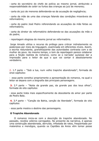 · carta do secretário do chefe de polícia ao mesmo jornal, atribuindo a
responsabilidade de coibir os furtos das crianças ao juiz de menores;

· carta do juiz de menores defendendo-se da acusação de negligência;

· carta da mãe de uma das crianças falando das condições miseráveis do
reformatório;

· carta do padre José Pedro referendando as acusações da mãe feitas ao
reformatório;

· carta do diretor do reformatório defendendo-se das acusações da mãe e
do padre;

· reportagem elogiosa do mesmo jornal ao reformatório.

 Jorge Amado utiliza o recurso do prólogo para criticar indiretamente os
poderosos por meio da linguagem, examinada em diferentes níveis. Assim,
a escrita redundante, grandiloqüente das autoridades contrasta com a da
mulher do povo. Ao mesmo tempo, o tom da reportagem parece colaborar
para a feição realista do romance, como se o narrador quisesse dar a
impressão para o leitor de que o que vai contar é absolutamente
verdadeiro.



2. 1.ª parte – “Sob a lua, num velho trapiche abandonado”, formada de
onze capítulos:

· essa parte constitui propriamente a apresentação do romance, na qual o
leitor se depara com a biografia das principais personagens.

 3. 2.ª parte – “Noite da grande paz, da grande paz dos teus olhos”,
formada de oito capítulos:

· essa parte trata mais especificamente da descoberta do amor por parte
de Pedro Bala.

 4. 3.ª parte – “Canção da Bahia, canção da liberdade”, formada de oito
capítulos:

· essa parte mostra o destino das personagens.

O Trapiche Abandonado

    O romance inicia-se com a descrição do trapiche abandonado. No
passado, recebia veleiros carregados. No presente da narrativa, é apenas
uma construção abandonada, derruída, infestada de ratos, freqüentada por
malandros e mendigos, quando os Capitães da Areia vêm tomar posse
 