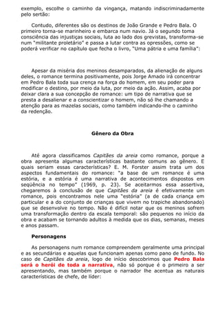 exemplo, escolhe o caminho da vingança, matando indiscriminadamente
pelo sertão:

    Contudo, diferentes são os destinos de João Grande e Pedro Bala. O
primeiro torna-se marinheiro e embarca num navio. Já o segundo toma
consciência das injustiças sociais, luta ao lado dos grevistas, transforma-se
num “militante proletário” e passa a lutar contra as opressões, como se
poderá verificar no capítulo que fecha o livro, “Uma pátria e uma família”:



    Apesar da miséria dos meninos desamparados, da alienação de alguns
deles, o romance termina positivamente, pois Jorge Amado irá concentrar
em Pedro Bala toda sua crença na força do homem, em seu poder para
modificar o destino, por meio da luta, por meio da ação. Assim, acaba por
deixar clara a sua concepção de romance: um tipo de narrativa que se
presta a desalienar e a conscientizar o homem, não só lhe chamando a
atenção para as mazelas sociais, como também indicando-lhe o caminho
da redenção.



                             Gênero da Obra



     Até agora classificamos Capitães da areia como romance, porque a
obra apresenta algumas características bastante comuns ao gênero. E
quais seriam essas características? E. M. Forster assim trata um dos
aspectos fundamentais do romance: “a base de um romance é uma
estória, e a estória é uma narrativa de acontecimentos dispostos em
seqüência no tempo” (1969, p. 23). Se aceitarmos essa assertiva,
chegaremos à conclusão de que Capitães da areia é efetivamente um
romance, pois encontramos nele uma “estória” (a de cada criança em
particular e a do conjunto de crianças que vivem no trapiche abandonado)
que se desenvolve no tempo. Não é difícil notar que os meninos sofrem
uma transformação dentro da escala temporal: são pequenos no início da
obra e acabam se tornando adultos à medida que os dias, semanas, meses
e anos passam.

    Personagens

    As personagens num romance compreendem geralmente uma principal
e as secundárias e aquelas que funcionam apenas como pano de fundo. No
caso de Capitães da areia, logo de início descobrimos que Pedro Bala
será o herói de toda a narrativa, não só porque é o primeiro a ser
apresentando, mas também porque o narrador lhe acentua as naturais
características de chefe, de líder:
 