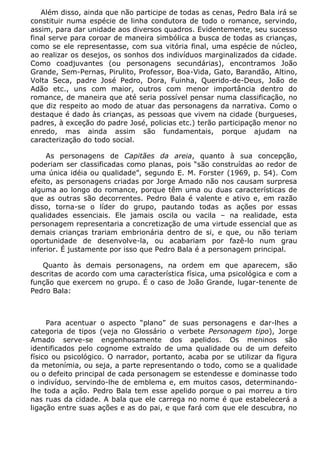 Além disso, ainda que não participe de todas as cenas, Pedro Bala irá se
constituir numa espécie de linha condutora de todo o romance, servindo,
assim, para dar unidade aos diversos quadros. Evidentemente, seu sucesso
final serve para coroar de maneira simbólica a busca de todas as crianças,
como se ele representasse, com sua vitória final, uma espécie de núcleo,
ao realizar os desejos, os sonhos dos indivíduos marginalizados da cidade.
Como coadjuvantes (ou personagens secundárias), encontramos João
Grande, Sem-Pernas, Pirulito, Professor, Boa-Vida, Gato, Barandão, Altino,
Volta Seca, padre José Pedro, Dora, Fuinha, Querido-de-Deus, João de
Adão etc., uns com maior, outros com menor importância dentro do
romance, de maneira que até seria possível pensar numa classificação, no
que diz respeito ao modo de atuar das personagens da narrativa. Como o
destaque é dado às crianças, as pessoas que vivem na cidade (burgueses,
padres, à exceção do padre José, policias etc.) terão participação menor no
enredo, mas ainda assim são fundamentais, porque ajudam na
caracterização do todo social.

     As personagens de Capitães da areia, quanto à sua concepção,
poderiam ser classificadas como planas, pois “são construídas ao redor de
uma única idéia ou qualidade”, segundo E. M. Forster (1969, p. 54). Com
efeito, as personagens criadas por Jorge Amado não nos causam surpresa
alguma ao longo do romance, porque têm uma ou duas características de
que as outras são decorrentes. Pedro Bala é valente e ativo e, em razão
disso, torna-se o líder do grupo, pautando todas as ações por essas
qualidades essenciais. Ele jamais oscila ou vacila – na realidade, esta
personagem representaria a concretização de uma virtude essencial que as
demais crianças trariam embrionária dentro de si, e que, ou não teriam
oportunidade de desenvolve-la, ou acabariam por fazê-lo num grau
inferior. É justamente por isso que Pedro Bala é a personagem principal.

   Quanto às demais personagens, na ordem em que aparecem, são
descritas de acordo com uma característica física, uma psicológica e com a
função que exercem no grupo. É o caso de João Grande, lugar-tenente de
Pedro Bala:



     Para acentuar o aspecto “plano” de suas personagens e dar-lhes a
categoria de tipos (veja no Glossário o verbete Personagem tipo), Jorge
Amado serve-se engenhosamente dos apelidos. Os meninos são
identificados pelo cognome extraído de uma qualidade ou de um defeito
físico ou psicológico. O narrador, portanto, acaba por se utilizar da figura
da metonímia, ou seja, a parte representando o todo, como se a qualidade
ou o defeito principal de cada personagem se estendesse e dominasse todo
o indivíduo, servindo-lhe de emblema e, em muitos casos, determinando-
lhe toda a ação. Pedro Bala tem esse apelido porque o pai morreu a tiro
nas ruas da cidade. A bala que ele carrega no nome é que estabelecerá a
ligação entre suas ações e as do pai, e que fará com que ele descubra, no
 