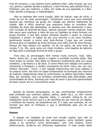 final do romance, o seu destino como autêntico líder. João Grande, por sua
vez, ganha o apelido devido à estatura, o Sem-Pernas, pelo defeito físico, o
Professor, por seu intelecto, o Gato, em razão de sua agilidade, e o Boa-
Vida, devido à preguiça, a malandragem.

    Mas os apelidos têm outra função, além de indicar, logo de início, o
modo de ser de cada personagem. Constituem como que uma distinção
pessoal dos membros do grupo em relação aos demais habitantes da
cidade. Não é difícil observar que enquanto todos os membros dos
Capitães da Areia são apelidados, as pessoas que não pertencem a eles,
com exceção do Querido-de-Deus, apenas possuem nomes próprios. Esse
fato serve para acentuar a idéia de que os Capitães da Areia formam um
grupo fechado, a que têm acesso somente aqueles a quem as crianças
respeitam e amam. O hábito de dar uma alcunha a um novo membro,
geralmente levado a termo pelo Sem-Pernas (“Logo que um novato
entrava para os Capitães da Areia formava uma idéia ruim de Sem-Pernas.
Porque ele logo botava um apelido, ria de um gesto, de uma frase do
novato.”) (p. 30), seria como um ritual iniciático, uma espécie de batismo
de fogo para a aceitação formal de todo o grupo.

    Fora isso, as personagens têm nomes muito comuns: José, João,
Pedro, Dalva etc., o que atesta a origem e condição humilde delas. Mas
entre todos os nomes, dois deles se destacam exatamente pela sua carga
simbólica: a de Pedro e o de Dora. O nome Pedro tem relação com pedra e
representa a fortaleza, o caráter consistente do herói. Dora, por usa vez,
lembra “dourado”, “ouro”, e tem relação metonímica com seus cabelos e
no próprio nome. Ela terá um papel fundamental na formação dos meninos
do trapiche, despertando neles os sentimentos, os afetos reprimidos. Pedro
Bala, por exemplo, terá sua fortaleza contaminada pela afetividade, pela
luminosidade de Dora. Somente por meio do amor é que terá oportunidade
de fazer nascer em si a consciência social.



   Quanto às demais personagens, ou são reconhecidos simplesmente
pela profissão que exercem (padre, polícia, bedel etc.), ou têm nomes
vulgares. Contudo, para algumas delas, o narrador utiliza-se de um
expediente muito comum que é o de identifica-las por meio de um objeto,
o emblema da riqueza, da prepotência etc. É o caso, por exemplo, de um
homem que bate no Professor e que é identificado pelo uso de um
sobretudo:

Espaço

   O espaço em Capitães da areia tem função capital, pois não só
determinará o comportamento das personagens, como também quase
chega a se constituir numa personagem, com vida própria. Como
determinante, divide-se em diferentes segmentos. O mais amplo deles
 