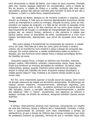 será obviamente a cidade da Bahia, com todos os seus recantos, limitada
pelo mar. Outros espaços poderiam ser considerados, como a cidade do
Rio de Janeiro, a cidade de Ilhéus e o sertão, contudo, têm eles valor
secundário, porque são apenas referidos pelo narrador (é para lá que vão o
Professor, o Gato e o Volta-Seca, respectivamente).

   Na cidade da Bahia, destaca-se de maneira evidente o trapiche, onde
moram as crianças. É nele que os meninos abandonados encontram abrigo
contra as intempéries e contra os inimigos. Situado na areia, junto ao mar,
constitui um espaço de ninguém, e o fato de ter servido no passado como
armazém e agora como o lar dos meninos de rua serve para ilustrar um
desvirtuamento de função e a condição de marginalidade das crianças. Isso
porque ele, ao mesmo tempo, pertence e não pertence à cidade que
parece querer evitar os desvalidos da sorte, condenando-os a viver num
espaço semidestruído, abandonado, que serve de pousada para ratos e
cães.

    Mas outro espaço é fundamental na composição do romance: a cidade
como um todo. Pelo fato de a obra ter como pano de fundo o cenário
urbano, ele se transforma num mistério e atiça o desejo de conquista das
crianças. Em outras palavras, a cidade emblematiza todos os sonhos e
desejos, por isso funciona como espaço físico e espaço psicológico dentro
de Capitães da areia.

   Enquanto espaço físico, a cidade se distribui nas mansões, malocas,
igrejas, cadeia, reformatório, orfanato, restaurantes, bares, lojas, docas,
locais que lembram as imensas atividades do cotidiano. Os bares, lojas,
restaurantes, igrejas, quando mostram sinais ostensivos de riqueza,
atiçam a cobiça dos Capitães da Areia. Enquanto espaço psicológico, a
cidade parece adquirir vida, hostiliza e ao mesmo tempo acolhe os que
vivem nela.

  Por fim, seria importante apontar a função social do espaço, bem visível
na divisão ostensiva da cidade em territórios demarcados. As diferenças de
classes sociais implicam, necessariamente, diferenças espaciais, pois
enquanto os ricos vivem no alto, os pobres confinam-se na parte baixa de
São Salvador. Assim, o narrador desvirtua, metonimicamente o sentido
dos adjetivos “alto” e “baixo”. Usualmente, tais adjetivos se referem a
espaço; contudo, no âmbito do romance, designam também classes sociais
distintas.

Tempo

  O tempo, relativamente extenso mas impreciso, compreende um retalho
da vida dos meninos, desde a infância até a maturidade. Contudo, o leitor
tem a oportunidade de conhecer com mais intensidade o tempo da
adolescência, já que o tempo da infância das crianças comparece por meio
de analepses (retorno ao passado), fórmula de que o narrador lança mão
 