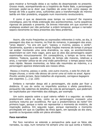 para mostrar a formação delas e as razões do desamparado no presente.
Grosso modo, acompanhando-se a trajetória de Pedro Bala, a personagem
principal, poder-se-ia dizer que Capitães da areia tem como espaço de
tempo de três a quatro anos, suficientes para a transformação do menino
ladrão em líder proletário, engajado num movimento revolucionário.

    E como é que se desenrola esse tempo no romance? De maneira
cronológica, pois há nítida ordenação dos acontecimentos, numa seqüência
rigorosa de passado e presente. Os breves intervalos em que ocorrem as
analepses acabam por não perturbar a ordem temporal, porque o narrador
separa claramente os fatos presentes dos fatos pretéritos.



    Assim, são muito freqüentes as expressões referentes à noite, ao dia, à
passagem dos dias ou mesmo, no final do romance, à passagem dos anos:
“anos depois”, “no ano em que”, “passou o inverno, passou o verão”.
Geralmente, quando o narrador indica frações menores de tempo é porque
vai acabar montando uma cena dramática, ou seja, os acontecimentos
desenrolam-se com mais vagar, para que os atos das personagens sejam
examinados minuciosamente. Em conseqüência, o tempo se torna mais
elástico. Todavia, quando as frações de tempo são maiores, relativas a
anos, o narrador utiliza-se de uma visão panorâmica: o tempo passa muito
mais rápido. Nesses momentos, os fatos são resumidos ao máximo, e a
personagem aparece distanciada aos nossos olhos.

 Passou o inverno, passou o verão, veio outro inverno, e este foi cheio de
longas chuvas, o vento não deixou de correr uma só noite no areal. Agora
Pirulito vendia jornais, fazia trabalhos de engraxate, carregava bagagens
dos viajantes. [...] (p. 220)

    Embora o narrador desça até a personagem, ela acaba por ficar a
distância. O uso do verbo no imperfeito acentua o efeito panorâmico,
porquanto não sabemos de detalhes da vida da personagem, que poderiam
ser explicitados por intermédio dos diálogos, por exemplo.

    Um outro aspecto sobre o qual valeria refletir é o seguinte: as noites
predominam sobre os dias, como se as personagens vivessem uma
aventura noturna por excelência. Por que a predominância da noite? Em
primeiro lugar, porque a noite vai representar o momento de mistério, de
inspiração poética. Em segundo lugar, porque representa o momento
privilegiado em que os Capitães da Areia agem, em oposição ao dia claro,
quando os burgueses estão em plena atividade.

Foco narrativo

   Por foco narrativo se estende a perspectiva pela qual os fatos são
narrados, ou seja, num romance há sempre uma voz que conta a história,
 