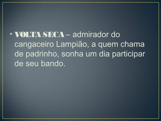 • VOLTA SECA – admirador do
cangaceiro Lampião, a quem chama
de padrinho, sonha um dia participar
de seu bando. 
 