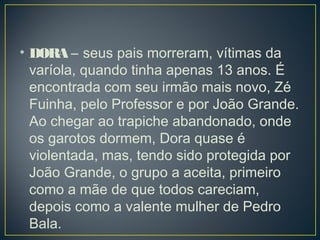• DORA – seus pais morreram, vítimas da
varíola, quando tinha apenas 13 anos. É
encontrada com seu irmão mais novo, Zé
Fuinha, pelo Professor e por João Grande.
Ao chegar ao trapiche abandonado, onde
os garotos dormem, Dora quase é
violentada, mas, tendo sido protegida por
João Grande, o grupo a aceita, primeiro
como a mãe de que todos careciam,
depois como a valente mulher de Pedro
Bala. 
 