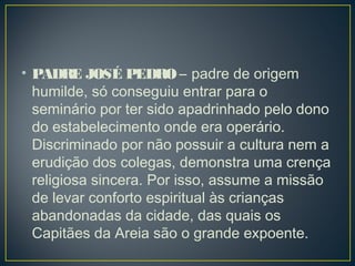 • PADRE JOSÉ PEDRO – padre de origem
humilde, só conseguiu entrar para o
seminário por ter sido apadrinhado pelo dono
do estabelecimento onde era operário.
Discriminado por não possuir a cultura nem a
erudição dos colegas, demonstra uma crença
religiosa sincera. Por isso, assume a missão
de levar conforto espiritual às crianças
abandonadas da cidade, das quais os
Capitães da Areia são o grande expoente. 
 