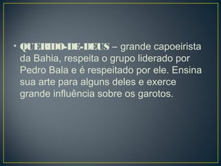 • QUERIDO-DE-DEUS – grande capoeirista
da Bahia, respeita o grupo liderado por
Pedro Bala e é respeitado por ele. Ensina
sua arte para alguns deles e exerce
grande influência sobre os garotos.
 