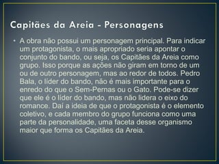 • A obra não possui um personagem principal. Para indicar
um protagonista, o mais apropriado seria apontar o
conjunto do bando, ou seja, os Capitães da Areia como
grupo. Isso porque as ações não giram em torno de um
ou de outro personagem, mas ao redor de todos. Pedro
Bala, o líder do bando, não é mais importante para o
enredo do que o Sem-Pernas ou o Gato. Pode-se dizer
que ele é o líder do bando, mas não lidera o eixo do
romance. Daí a ideia de que o protagonista é o elemento
coletivo, e cada membro do grupo funciona como uma
parte da personalidade, uma faceta desse organismo
maior que forma os Capitães da Areia. 
 