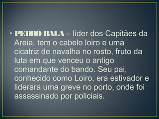 • PEDRO BALA – líder dos Capitães da
Areia, tem o cabelo loiro e uma
cicatriz de navalha no rosto, fruto da
luta em que venceu o antigo
comandante do bando. Seu pai,
conhecido como Loiro, era estivador e
liderara uma greve no porto, onde foi
assassinado por policiais. 
 
