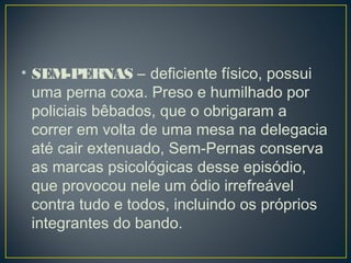 • SEM-PERNAS – deficiente físico, possui
uma perna coxa. Preso e humilhado por
policiais bêbados, que o obrigaram a
correr em volta de uma mesa na delegacia
até cair extenuado, Sem-Pernas conserva
as marcas psicológicas desse episódio,
que provocou nele um ódio irrefreável
contra tudo e todos, incluindo os próprios
integrantes do bando. 
 