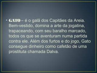 • GATO – é o galã dos Capitães da Areia.
Bem-vestido, domina a arte da jogatina,
trapaceando, com seu baralho marcado,
todos os que se aventuram numa partida
contra ele. Além dos furtos e do jogo, Gato
consegue dinheiro como cafetão de uma
prostituta chamada Dalva. 
 