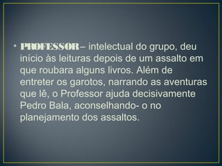 • PROFESSOR – intelectual do grupo, deu
início às leituras depois de um assalto em
que roubara alguns livros. Além de
entreter os garotos, narrando as aventuras
que lê, o Professor ajuda decisivamente
Pedro Bala, aconselhando- o no
planejamento dos assaltos.
 