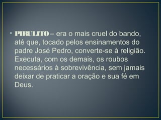 • PIRULITO – era o mais cruel do bando,
até que, tocado pelos ensinamentos do
padre José Pedro, converte-se à religião.
Executa, com os demais, os roubos
necessários à sobrevivência, sem jamais
deixar de praticar a oração e sua fé em
Deus. 
 