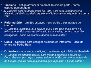 Trapiche  – antigo armazém no areal do cais do porto - como espaço-personagem “ ...O Trapiche grita se despedindo do Gato. Este sorri, elegantíssimo, alisando o cabelo, no dedo aquele anelão cor de vinho que furtara certa vez.”  Reformatório  – um dos espaços mais cruéis e comparado ao inferno: “ ...Castigos...castigos...É a palavra que Pedro Bala mais ouve no reformatório. Por qualquer coisa são espancados, por um nada são castigados. O ódio se acumula dentro de todos eles.”   Cafua –  Cubículo para castigar os menores infratores – local de tortura de Pedro Bala  Orfanato  – maus tratos, castigos, má alimentação, falta de liberdade  “ ...Um mês de orfanato bastou para matar a alegria e a saúde de Dora...Era sempre crepúsculo na enfermaria. Era como uma ante-sala do túmulo, com as pesadas cortinas que impediam a luz de entrar.”   