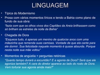 LINGUAGEM Típica do Modernismo Prosa com vários momentos líricos e tendo a Bahia como plano de fundo de sua obra: “ fazia com que os olhos vivos dos Capitães da Areia brilhassem como só brilham as estrelas da noite da Bahia” Chegada de Dora “ Esquece tudo, é apenas um menino de quatorze anos com uma mãezinha que remenda suas camisas. Vontade de que ela cante para ele dormir .  Sua felicidade naquele momento é quase absurda. Porque nesta noite sua mãe voltou”   Momentos de angústia = perguntas retóricas “ Quanto tempo durará a escuridão? E a agonia de Dora? Será que ele agoniza também? A cara do diretor aparece ao lado do rosto de Dora. Vem torturar sua agonia ainda mais? ” 