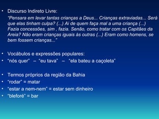 Discurso Indireto Livre: “ Pensara em levar tantas crianças a Deus... Crianças extraviadas... Será que elas tinham culpa? (...) Ai de quem faça mal a uma criança (...) Fazia concessões, sim , fazia. Senão, como tratar com os Capitães da Areia? Não eram crianças iguais às outras (...) Eram como homens, se bem fossem crianças...”   Vocábulos e expressões populares: “ nós quer”  –  “eu tava”  –  “ela bateu a caçoleta” Termos próprios da região da Bahia “ rodar” = matar “ estar a nem-nem” = estar sem dinheiro “ bleforé” = bar  
