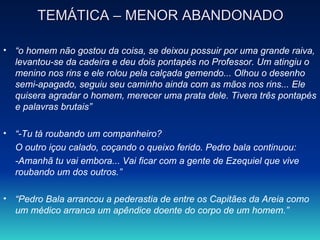 TEMÁTICA – MENOR ABANDONADO “ o homem não gostou da coisa, se deixou possuir por uma grande raiva, levantou-se da cadeira e deu dois pontapés no Professor. Um atingiu o menino nos rins e ele rolou pela calçada gemendo... Olhou o desenho semi-apagado, seguiu seu caminho ainda com as mãos nos rins... Ele quisera agradar o homem, merecer uma prata dele. Tivera três pontapés e palavras brutais” “ -Tu tá roubando um companheiro? O outro içou calado, coçando o queixo ferido. Pedro bala continuou: -Amanhã tu vai embora... Vai ficar com a gente de Ezequiel que vive roubando um dos outros.” “ Pedro Bala arrancou a pederastia de entre os Capitães da Areia como um médico arranca um apêndice doente do corpo de um homem.” 