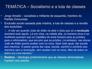 TEMÁTICA – Socialismo e a luta de classes Jorge Amado – socialista e militante de esquerda, membro do Partido Comunista Exclusão social causada pela miséria, a luta de classes e a revolta dos excluídos: “ ... A não ser quando João de Adão ria dele e dizia que só a  revolução  acertaria tudo aquilo. Lá em cima, na cidade alta, os homens ricos e as mulheres queriam que os Capitães de areia fossem para as prisões, para o reformatório, que era pior que as prisões. Lá embaixo, nas docas, João de Adão queria acabar com os ricos, fazer tudo igual, dar escola aos meninos. O padre queria dar casa, escola, carinho e conforto aos meninos sem a revolução, sem acabar com os ricos. Mas de todos os lados era uma barreira.”   Destino  – Ideologia predominante que as classes dominadoras impõem aos pobres  