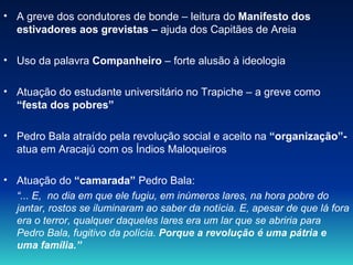 A greve dos condutores de bonde – leitura do  Manifesto dos estivadores aos grevistas –  ajuda dos Capitães de Areia Uso da palavra  Companheiro  – forte alusão à ideologia Atuação do estudante universitário no Trapiche – a greve como  “festa dos pobres” Pedro Bala atraído pela revolução social e aceito na  “organização”-  atua em Aracajú com os Índios Maloqueiros Atuação do  “camarada”  Pedro Bala:  “ ... E,  no dia em que ele fugiu, em inúmeros lares, na hora pobre do jantar, rostos se iluminaram ao saber da notícia. E, apesar de que lá fora era o terror, qualquer daqueles lares era um lar que se abriria para Pedro Bala, fugitivo da polícia.  Porque a revolução é uma pátria e uma família.” 