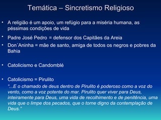 Temática – Sincretismo Religioso A religião é um apoio, um refúgio para a miséria humana, as péssimas condições de vida  Padre José Pedro   = defensor dos Capitães da Areia Don´Aninha = mãe de santo, amiga de todos os negros e pobres da Bahia Catolicismo e Candomblé Catolicismo = Pirulito “ ...E o chamado de deus dentro de Pirulito é poderoso como a voz do vento, como a voz potente do mar. Pirulito quer viver para Deus, inteiramente para Deus, uma vida de recolhimento e de penitência, uma vida que o limpe dos pecados, que o torne digno da contemplação de Deus.”   