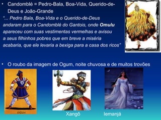 Candomblé = Pedro-Bala, Boa-Vida, Querido-de- Deus e João-Grande “ ... Pedro Bala, Boa-Vida e o Querido-de-Deus andaram para o Candomblé do Gantois, onde  Omulu  apareceu com suas vestimentas vermelhas e avisou  a seus filhinhos pobres que em breve a miséria  acabaria, que ele levaria a bexiga para a casa dos ricos” O roubo da imagem de Ogum, noite chuvosa e de muitos trovões Xangô    Iemanjá 