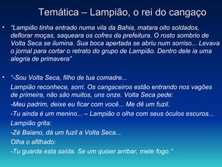Temática – Lampião, o rei do cangaço “ Lampião tinha entrado numa vila da Bahia, matara oito soldados, deflorar moças, saqueara os cofres da prefeitura. O rosto sombrio de Volta Seca se ilumina. Sua boca apertada se abriu num sorriso... Levava o jornal para cortar o retrato do grupo de Lampião. Dentro dele ia uma alegria de primavera” “ -Sou Volta Seca, filho de tua comadre... Lampião reconhece, sorri. Os cangaceiros estão entrando nos vagões de primeira, não são muitos, uns onze. Volta Seca pede: -Meu padrim, deixe eu ficar com você... Me dê um fuzil. -Tu ainda é um menino... – Lampião o olha com seus óculos escuros... Lampião grita: -Zé Baiano, dá um fuzil a Volta Seca... Olha o afilhado: -Tu guarda esta saída. Se um quiser arribar, mete fogo.” 
