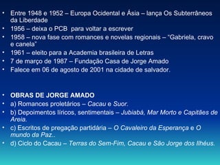 Entre 1948 e 1952 – Europa Ocidental e Ásia – lança Os Subterrâneos da Liberdade  1956 – deixa o PCB  para voltar a escrever 1958 – nova fase com romances e novelas regionais – “Gabriela, cravo e canela” 1961 – eleito para a Academia brasileira de Letras 7 de março de 1987 – Fundação Casa de Jorge Amado Falece em 06 de agosto de 2001 na cidade de salvador. OBRAS DE JORGE AMADO a) Romances proletários –  Cacau  e  Suor. b) Depoimentos líricos, sentimentais –  Jubiabá, Mar Morto e Capitães de Areia. c) Escritos de pregação partidária –  O Cavaleiro da Esperança  e  O mundo da Paz.. d) Ciclo do Cacau –  Terras do Sem-Fim, Cacau e São Jorge dos Ilhéus. 