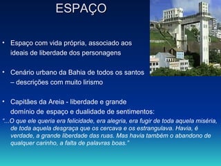 ESPAÇO Espaço com vida própria, associado aos ideais de liberdade dos personagens Cenário urbano da Bahia de todos os santos –  descrições com muito lirismo Capitães da Areia - liberdade e grande  domínio de espaço e dualidade de sentimentos: “ ...O que ele queria era felicidade, era alegria, era fugir de toda aquela miséria, de toda aquela desgraça que os cercava e os estrangulava. Havia, é verdade, a grande liberdade das ruas. Mas havia também o abandono de qualquer carinho, a falta de palavras boas.”  