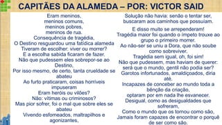 CAPITÃES DA ALAMEDA – POR: VICTOR SAID
Eram meninos,
meninos comuns,
meninos pobres,
meninos de rua.
Consequência de tragédia,
O Destino resguardou uma fatídica alameda
Tiveram de escolher: viver ou morrer?
E a escolha sabida ficaram de fazer.
Não que pudessem eles sobrepor-se ao
Destino,
Por isso mesmo, de certo, tanta crueldade se
abateu
Ao furto praticaram, coisas horríveis
impuseram
Eram heróis ou vilões?
Não: vítimas ou criminosos?
Mas pior sofrer, foi o mal que sobre eles se
abateu
Vivendo esfomeados, maltrapilhos e
agonizantes,
Solução não havia: senão o tentar ser,
buscaram aos caminhos que possuíam.
E disso muito se arrependeram!
Tragédia maior foi quando o ímpeto trouxe ao
grupo o primeiro morrer.
Ao não-ser se uniu a Dora, que não soube
como sobreviver.
Tragédia sem igual, oh, foi sim!
Não que pudessem, mas haviam de querer:
será que o mundo, gentil não podia ser?
Garotos infortunados, amaldiçoados, diria
até.
Incapazes de conceber ao mundo toda a
bênção da criação,
optaram por em nada lhe esvanecer.
Desigual, como as desigualdades que
sofreram,
Como o mundo que os tornou como são,
Jamais foram capazes de encontrar o porquê
de ser como são.
 