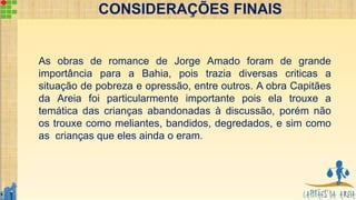 CONSIDERAÇÕES FINAIS
11
As obras de romance de Jorge Amado foram de grande
importância para a Bahia, pois trazia diversas criticas a
situação de pobreza e opressão, entre outros. A obra Capitães
da Areia foi particularmente importante pois ela trouxe a
temática das crianças abandonadas à discussão, porém não
os trouxe como meliantes, bandidos, degredados, e sim como
as crianças que eles ainda o eram.
 