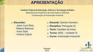 APRESENTAÇÃO
 Discentes:
o Jason Levy Reis;
o Mateus Barbosa;
o Victor Said;
o Victória Cabral.
 Docente: Sandra Carneiro;
 Disciplina: Português III;
 Tema: Capitães de Areia;
 Turma: 5832 – Unidade III;
 Curso: Automação Industrial.
Instituto Federal de Educação, Ciência e Tecnologia da Bahia
Departamento Acadêmico de Automação e Sistemas
Coordenação de Automação Industrial
Salvador
2014
2
 